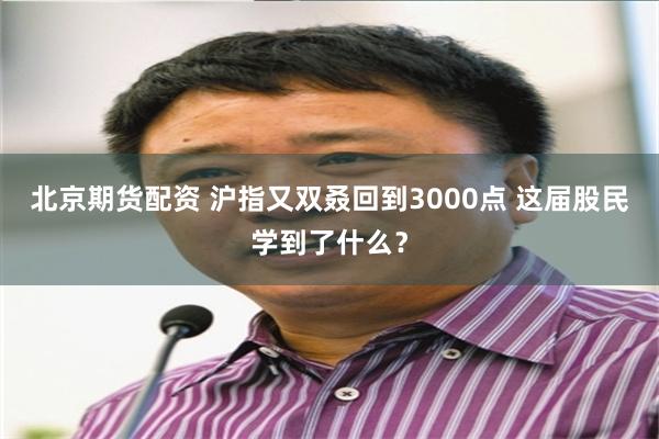 北京期货配资 沪指又双叒回到3000点 这届股民学到了什么？