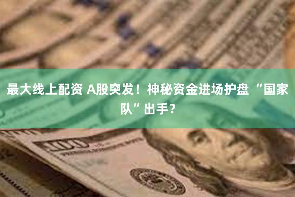 最大线上配资 A股突发！神秘资金进场护盘 “国家队”出手？