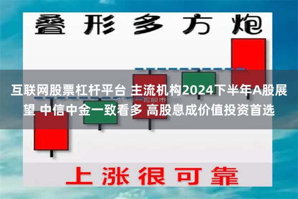 互联网股票杠杆平台 主流机构2024下半年A股展望 中信中金一致看多 高股息成价值投资首选