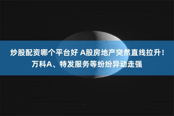 炒股配资哪个平台好 A股房地产突然直线拉升！万科A、特发服务等纷纷异动走强