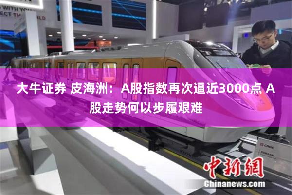 大牛证券 皮海洲：A股指数再次逼近3000点 A股走势何以步履艰难