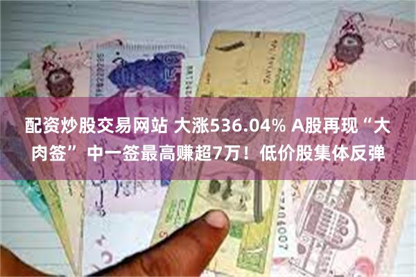 配资炒股交易网站 大涨536.04% A股再现“大肉签” 中一签最高赚超7万！低价股集体反弹