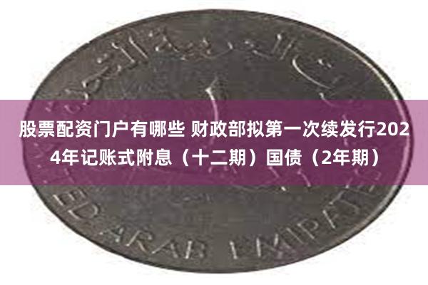 股票配资门户有哪些 财政部拟第一次续发行2024年记账式附息（十二期）国债（2年期）