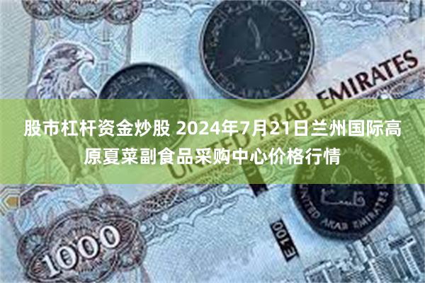 股市杠杆资金炒股 2024年7月21日兰州国际高原夏菜副食品采购中心价格行情