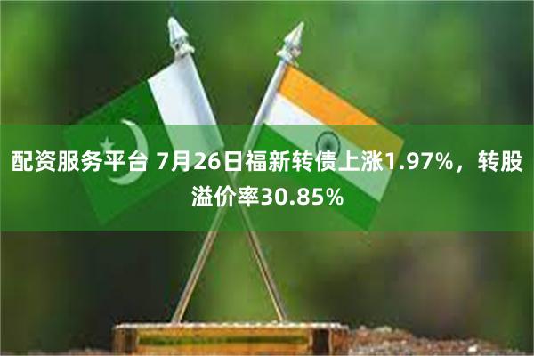 配资服务平台 7月26日福新转债上涨1.97%，转股溢价率30.85%