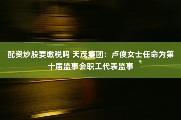 配资炒股要缴税吗 天茂集团：卢俊女士任命为第十届监事会职工代表监事