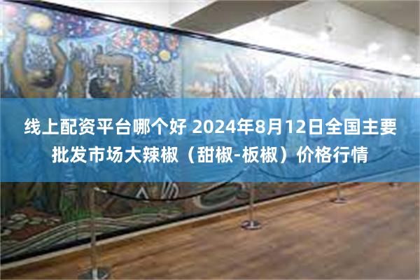 线上配资平台哪个好 2024年8月12日全国主要批发市场大辣椒（甜椒-板椒）价格行情