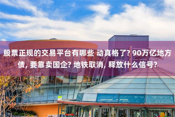 股票正规的交易平台有哪些 动真格了? 90万亿地方债, 要靠卖国企? 地铁取消, 释放什么信号?