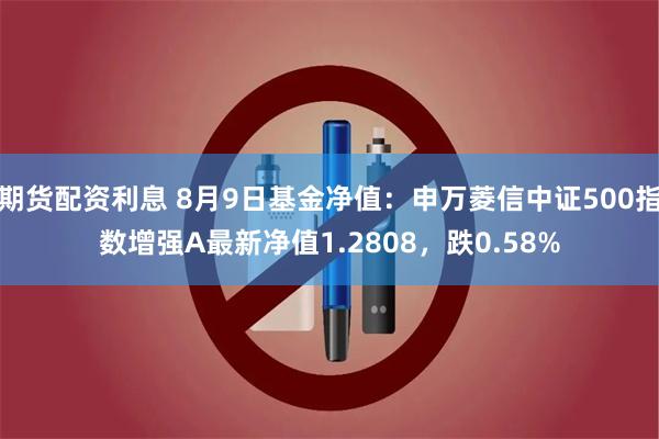 期货配资利息 8月9日基金净值：申万菱信中证500指数增强A最新净值1.2808，跌0.58%