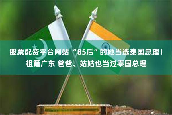 股票配资平台网站 “85后”的她当选泰国总理！祖籍广东 爸爸、姑姑也当过泰国总理