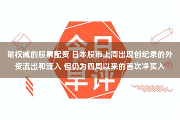 最权威的股票配资 日本股市上周出现创纪录的外资流出和流入 但仍为四周以来的首次净买入