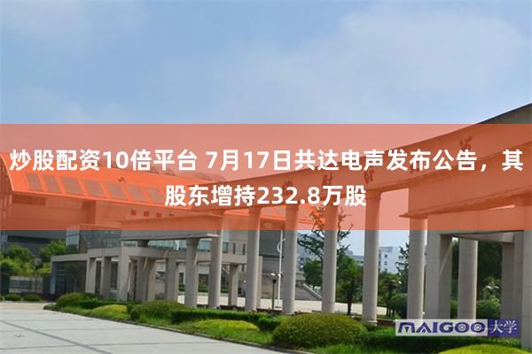 炒股配资10倍平台 7月17日共达电声发布公告，其股东增持232.8万股