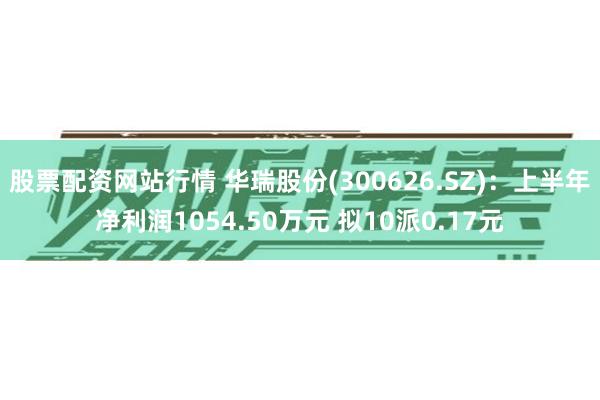 股票配资网站行情 华瑞股份(300626.SZ)：上半年净利润1054.50万元 拟10派0.17元