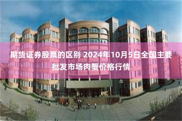 期货证券股票的区别 2024年10月5日全国主要批发市场肉蟹价格行情