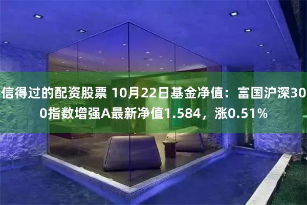 信得过的配资股票 10月22日基金净值：富国沪深300指数增强A最新净值1.584，涨0.51%