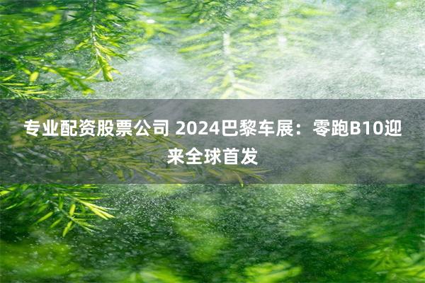 专业配资股票公司 2024巴黎车展：零跑B10迎来全球首发