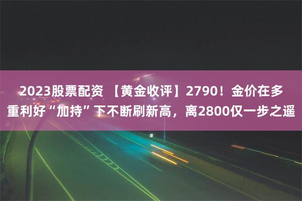 2023股票配资 【黄金收评】2790！金价在多重利好“加持”下不断刷新高，离2800仅一步之遥