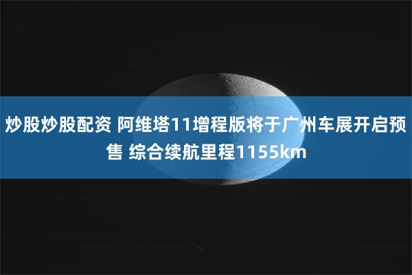 炒股炒股配资 阿维塔11增程版将于广州车展开启预售 综合续航里程1155km