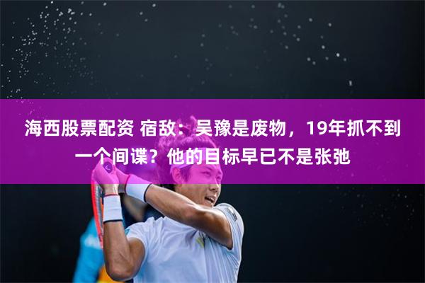 海西股票配资 宿敌：吴豫是废物，19年抓不到一个间谍？他的目标早已不是张弛