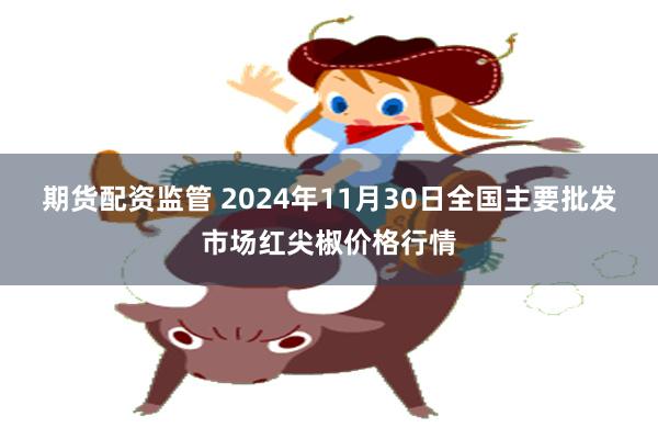 期货配资监管 2024年11月30日全国主要批发市场红尖椒价格行情