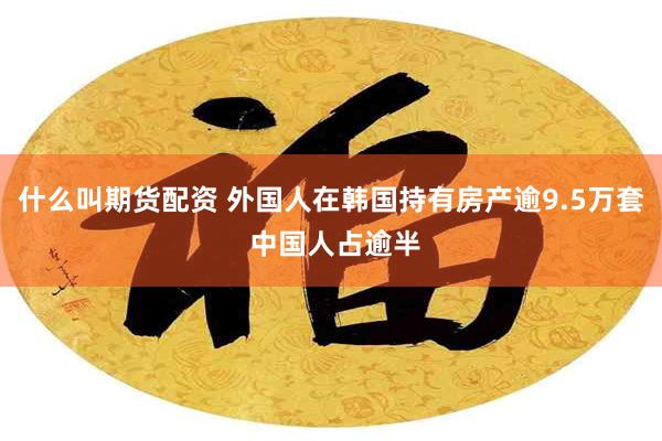 什么叫期货配资 外国人在韩国持有房产逾9.5万套 中国人占逾半