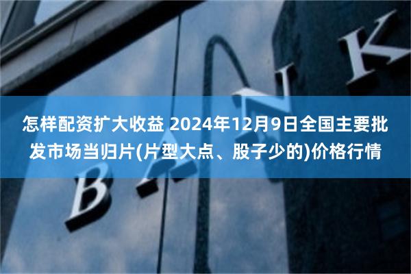 怎样配资扩大收益 2024年12月9日全国主要批发市场当归片(片型大点、股子少的)价格行情