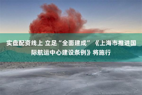 实盘配资线上 立足“全面建成” 《上海市推进国际航运中心建设条例》将施行