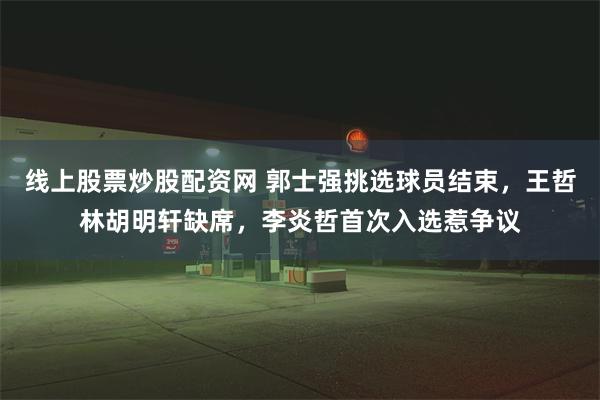 线上股票炒股配资网 郭士强挑选球员结束，王哲林胡明轩缺席，李炎哲首次入选惹争议