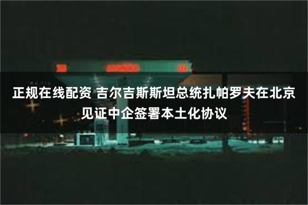 正规在线配资 吉尔吉斯斯坦总统扎帕罗夫在北京见证中企签署本土化协议