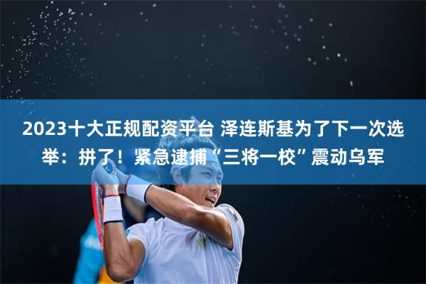 2023十大正规配资平台 泽连斯基为了下一次选举：拼了！紧急逮捕“三将一校”震动乌军