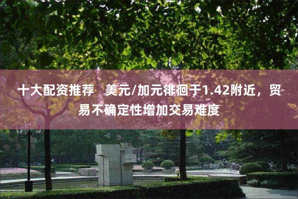 十大配资推荐   美元/加元徘徊于1.42附近，贸易不确定性增加交易难度