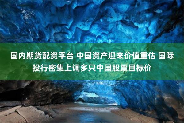 国内期货配资平台 中国资产迎来价值重估 国际投行密集上调多只中国股票目标价