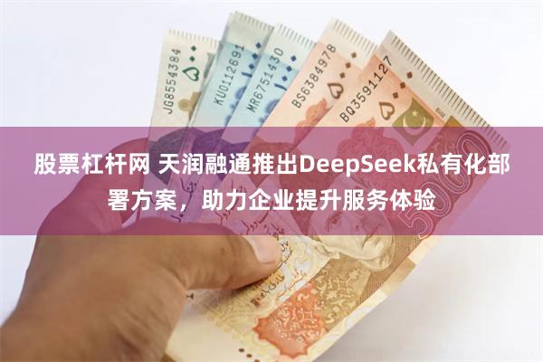 股票杠杆网 天润融通推出DeepSeek私有化部署方案，助力企业提升服务体验