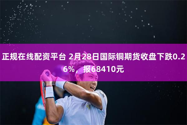 正规在线配资平台 2月28日国际铜期货收盘下跌0.26%，报68410元