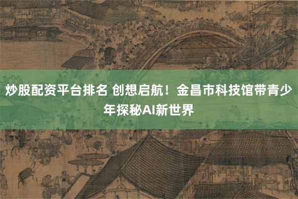 炒股配资平台排名 创想启航！金昌市科技馆带青少年探秘AI新世界