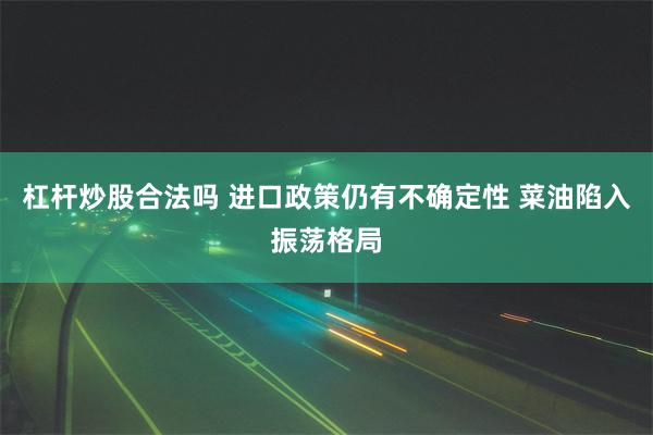 杠杆炒股合法吗 进口政策仍有不确定性 菜油陷入振荡格局